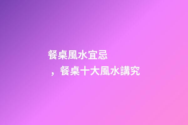 餐桌風水宜忌，餐桌十大風水講究